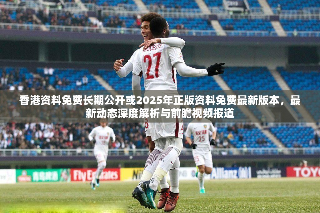 香港资料免费长期公开或2025年正版资料免费最新版本，最新动态深度解析与前瞻视频报道
