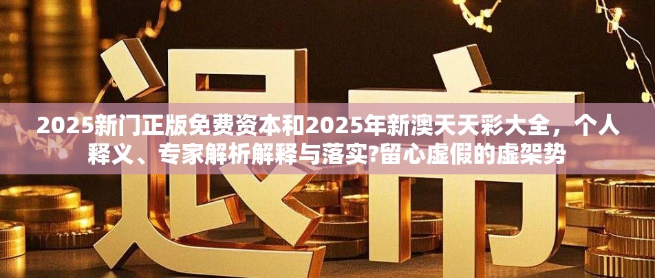 2025新门正版免费资本和2025年新澳天天彩大全，个人释义、专家解析解释与落实?留心虚假的虚架势
