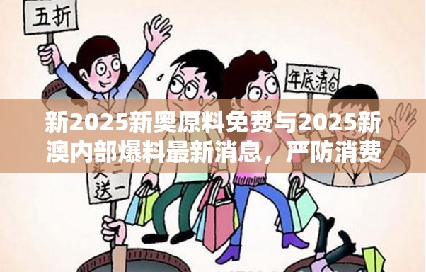 新2025新奥原料免费与2025新澳内部爆料最新消息，严防消费陷阱,完整释义、专家解析解释与落实